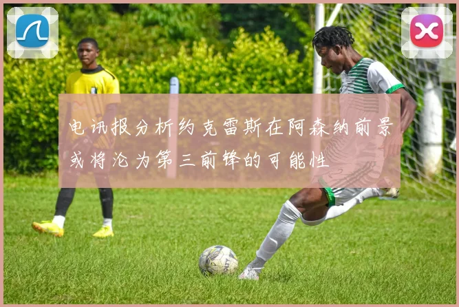 电讯报分析约克雷斯在阿森纳前景或将沦为第三前锋的可能性