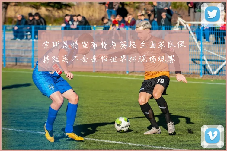 索斯盖特宣布将与英格兰国家队保持距离不会亲临世界杯现场观赛
