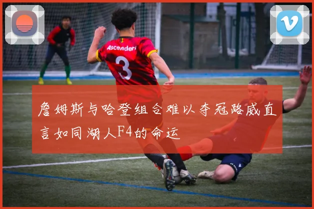 詹姆斯与哈登组合难以夺冠路威直言如同湖人F4的命运