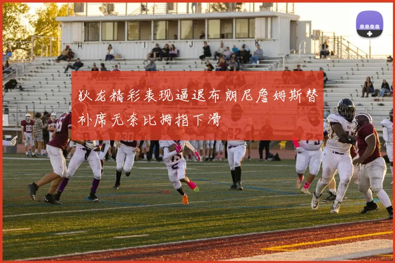 狄龙精彩表现逼退布朗尼詹姆斯替补席无奈比拇指下滑