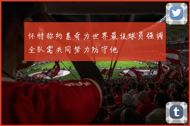 怀特称约基奇为世界最佳球员强调全队需共同努力防守他