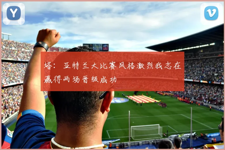 塔：亚特兰大比赛风格激烈我志在赢得两场晋级成功