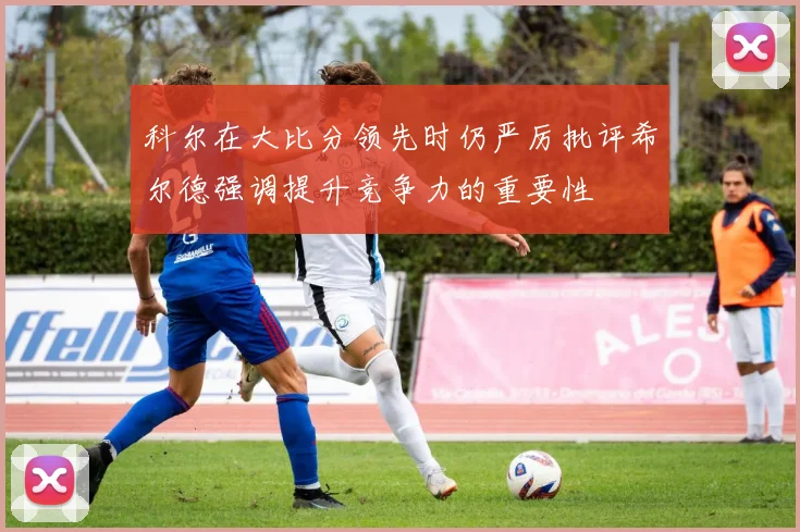 科尔在大比分领先时仍严厉批评希尔德强调提升竞争力的重要性