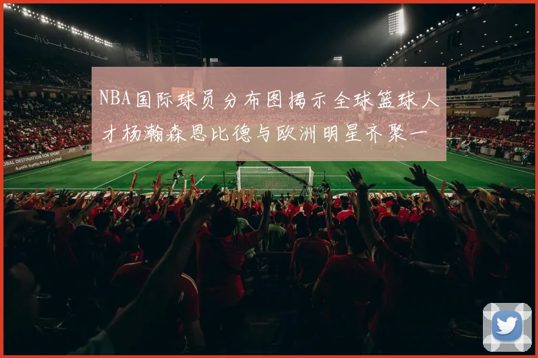 NBA国际球员分布图揭示全球篮球人才杨瀚森恩比德与欧洲明星齐聚一堂