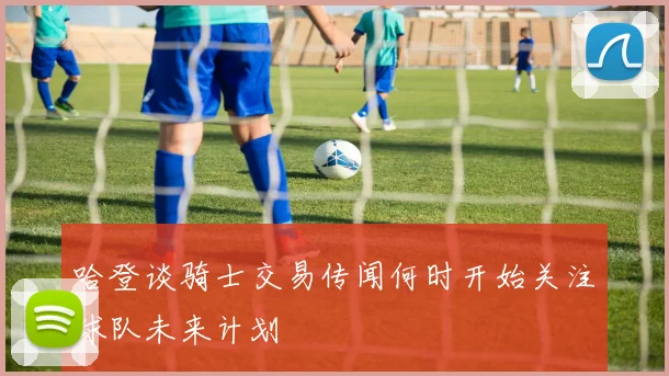 哈登谈骑士交易传闻何时开始关注球队未来计划
