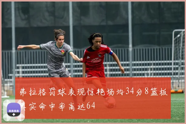 弗拉格罚球表现惊艳场均34分8篮板真实命中率高达64