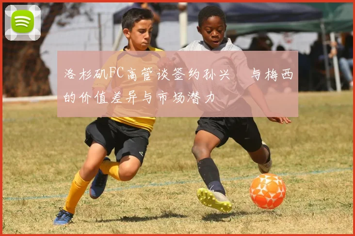 洛杉矶FC高管谈签约孙兴慜与梅西的价值差异与市场潜力
