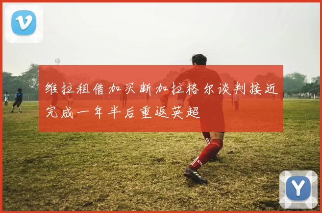 维拉租借加买断加拉格尔谈判接近完成一年半后重返英超