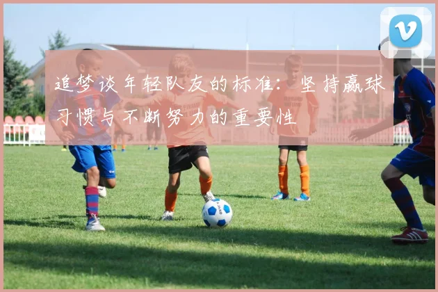 追梦谈年轻队友的标准：坚持赢球习惯与不断努力的重要性