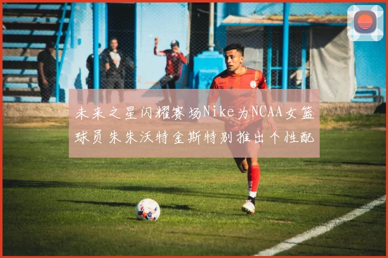 未来之星闪耀赛场Nike为NCAA女篮球员朱朱沃特金斯特别推出个性配色球鞋