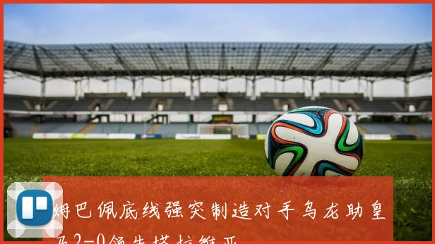 姆巴佩底线强突制造对手乌龙助皇马2-0领先塔拉维亚