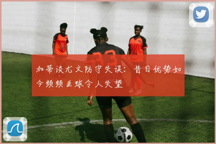 加蒂谈尤文防守失误：昔日优势如今频频丢球令人失望