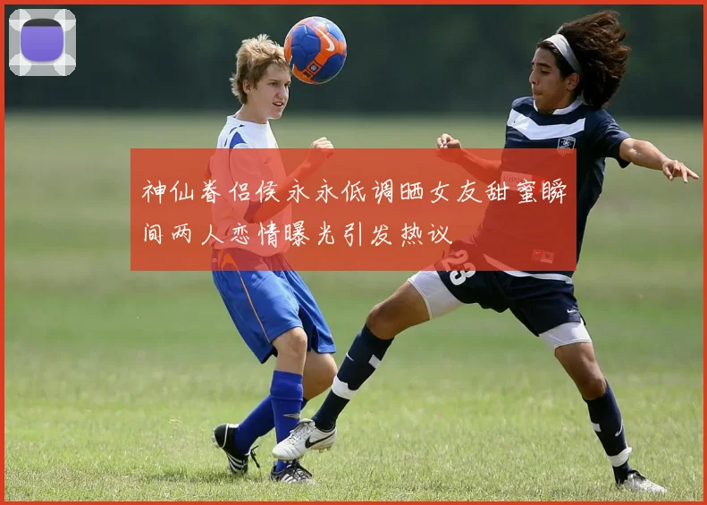 神仙眷侣侯永永低调晒女友甜蜜瞬间两人恋情曝光引发热议