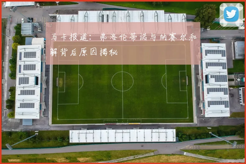 马卡报道：弗洛伦蒂诺与纳赛尔和解背后原因揭秘