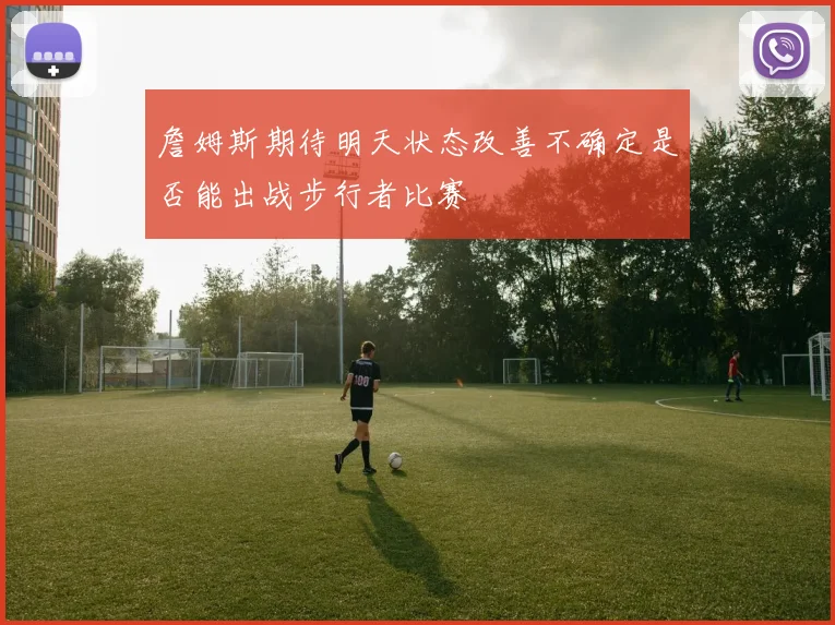 詹姆斯期待明天状态改善不确定是否能出战步行者比赛